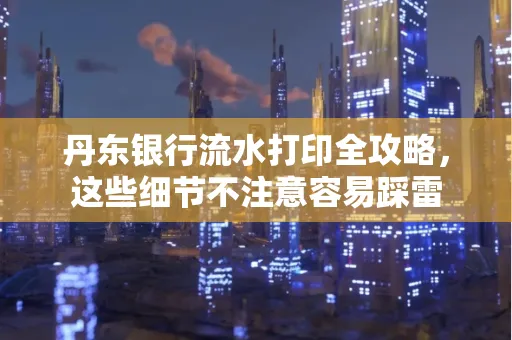 丹东银行流水打印全攻略，这些细节不注意容易踩雷
