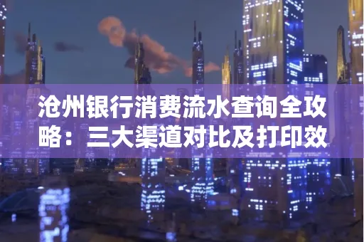 沧州银行消费流水查询全攻略：三大渠道对比及打印效率实测